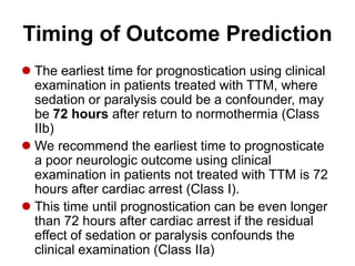 Timing of Outcome Prediction
 The earliest time for prognostication using clinical
examination in patients treated with TTM, where
sedation or paralysis could be a confounder, may
be 72 hours after return to normothermia (Class
IIb)
 We recommend the earliest time to prognosticate
a poor neurologic outcome using clinical
examination in patients not treated with TTM is 72
hours after cardiac arrest (Class I).
 This time until prognostication can be even longer
than 72 hours after cardiac arrest if the residual
effect of sedation or paralysis confounds the
clinical examination (Class IIa)
 