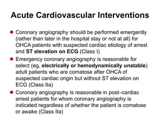 Acute Cardiovascular Interventions
 Coronary angiography should be performed emergently
(rather than later in the hospital stay or not at all) for
OHCA patients with suspected cardiac etiology of arrest
and ST elevation on ECG (Class I)
 Emergency coronary angiography is reasonable for
select (eg, electrically or hemodynamically unstable)
adult patients who are comatose after OHCA of
suspected cardiac origin but without ST elevation on
ECG (Class IIa)
 Coronary angiography is reasonable in post–cardiac
arrest patients for whom coronary angiography is
indicated regardless of whether the patient is comatose
or awake (Class IIa)
 