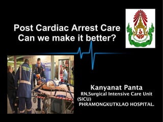 Post Cardiac Arrest Care
Can we make it better?
Kanyanat Panta
RN,Surgical Intensive Care Unit
(SICU)
PHRAMONGKUTKLAO HOSPITAL.
 
