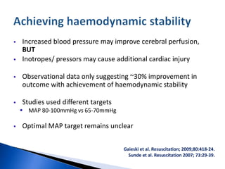  Increased blood pressure may improve cerebral perfusion,
BUT
 Inotropes/ pressors may cause additional cardiac injury
 Observational data only suggesting ~30% improvement in
outcome with achievement of haemodynamic stability
 Studies used different targets
 MAP 80-100mmHg vs 65-70mmHg
 Optimal MAP target remains unclear
Gaieski et al. Resuscitation; 2009;80:418-24.
Sunde et al. Resuscitation 2007; 73:29-39.
 