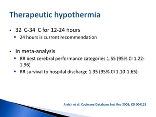  32 C-34 C for 12-24 hours
 24 hours is current recommendation
 In meta-analysis
 RR best cerebral performance categories 1.55 (95% CI 1.22-
1.96)
 RR survival to hospital discharge 1.35 (95% CI 1.10-1.65)
Arrich et al. Cochrane Database Syst Rev 2009; CD 004128
 