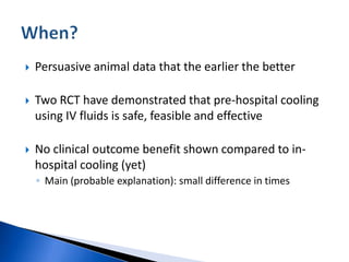  Persuasive animal data that the earlier the better
 Two RCT have demonstrated that pre-hospital cooling
using IV fluids is safe, feasible and effective
 No clinical outcome benefit shown compared to in-
hospital cooling (yet)
◦ Main (probable explanation): small difference in times
 
