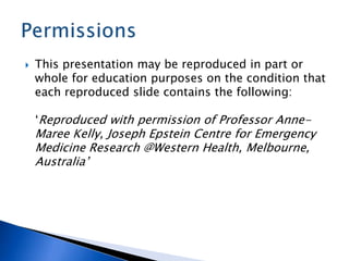  This presentation may be reproduced in part or
whole for education purposes on the condition that
each reproduced slide contains the following:
‘Reproduced with permission of Professor Anne-
Maree Kelly, Joseph Epstein Centre for Emergency
Medicine Research @Western Health, Melbourne,
Australia’
 