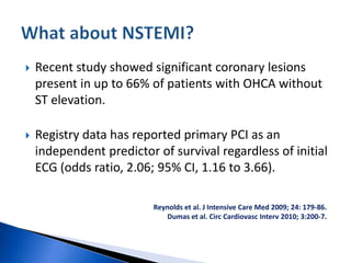  Recent study showed significant coronary lesions
present in up to 66% of patients with OHCA without
ST elevation.
 Registry data has reported primary PCI as an
independent predictor of survival regardless of initial
ECG (odds ratio, 2.06; 95% CI, 1.16 to 3.66).
Reynolds et al. J Intensive Care Med 2009; 24: 179-86.
Dumas et al. Circ Cardiovasc Interv 2010; 3:200-7.
 