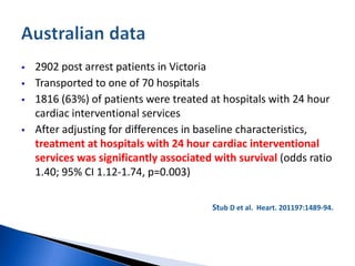  2902 post arrest patients in Victoria
 Transported to one of 70 hospitals
 1816 (63%) of patients were treated at hospitals with 24 hour
cardiac interventional services
 After adjusting for differences in baseline characteristics,
treatment at hospitals with 24 hour cardiac interventional
services was significantly associated with survival (odds ratio
1.40; 95% CI 1.12-1.74, p=0.003)
Stub D et al. Heart. 201197:1489-94.
 