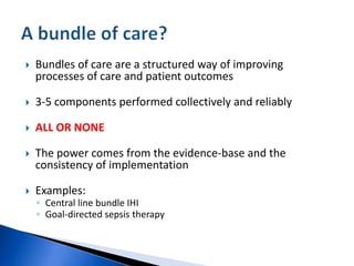  Bundles of care are a structured way of improving
processes of care and patient outcomes
 3-5 components performed collectively and reliably
 ALL OR NONE
 The power comes from the evidence-base and the
consistency of implementation
 Examples:
◦ Central line bundle IHI
◦ Goal-directed sepsis therapy
 