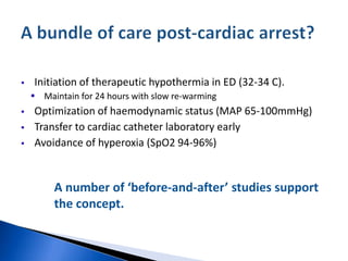  Initiation of therapeutic hypothermia in ED (32-34 C).
 Maintain for 24 hours with slow re-warming
 Optimization of haemodynamic status (MAP 65-100mmHg)
 Transfer to cardiac catheter laboratory early
 Avoidance of hyperoxia (SpO2 94-96%)
A number of ‘before-and-after’ studies support
the concept.
 