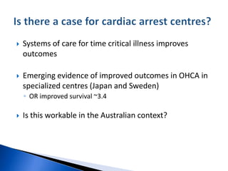  Systems of care for time critical illness improves
outcomes
 Emerging evidence of improved outcomes in OHCA in
specialized centres (Japan and Sweden)
◦ OR improved survival ~3.4
 Is this workable in the Australian context?
 