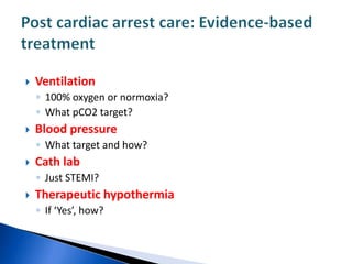  Ventilation
◦ 100% oxygen or normoxia?
◦ What pCO2 target?
 Blood pressure
◦ What target and how?
 Cath lab
◦ Just STEMI?
 Therapeutic hypothermia
◦ If ‘Yes’, how?
 