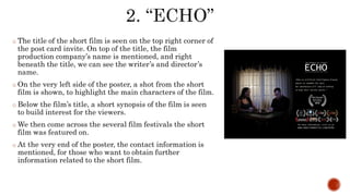 o The title of the short film is seen on the top right corner of
the post card invite. On top of the title, the film
production company’s name is mentioned, and right
beneath the title, we can see the writer’s and director’s
name.
o On the very left side of the poster, a shot from the short
film is shown, to highlight the main characters of the film.
o Below the film’s title, a short synopsis of the film is seen
to build interest for the viewers.
o We then come across the several film festivals the short
film was featured on.
o At the very end of the poster, the contact information is
mentioned, for those who want to obtain further
information related to the short film.
 