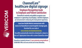 ChannelCare                                  TM

  healthcare digital signage
        Employee Recognition leads
    to Employee and Patient Satisfaction
      ChannelCare routinely and publicly recognizes your
employees in captivating visual displays. Satisfied employees
 are instrumental in enhancing the total patient experience.
       Learn how DeKalb Medical communicates with
  nurses via ChannelCare to meet hospital’s strategic goals.
                   Download the case study at
             www.vericom.net/channelcarenursing.
 You will be automatically entered in a drawing for a chance to
win an 8” digital photo frame with a custom ChannelCare demo.

ChannelCare is backed by Vericom’s 21 years exclusively serving healthcare.
Call 800-800-1090 or visit www.vericom.net for more information.
 