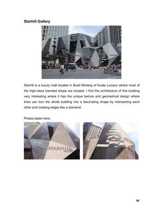 10
Starhill Gallery
Starhill is a luxury mall located in Bukit Bintang of Kuala Lumpur where most of
the high-class branded shops are located. I find the architecture of this building
very interesting where it has the unique texture and geometrical design where
lines can turn the whole building into a fascinating shape by intersecting each
other and creating edges like a diamond.
Photos taken here:
 