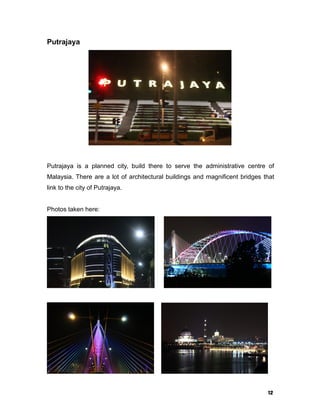 12
Putrajaya
Putrajaya is a planned city, build there to serve the administrative centre of
Malaysia. There are a lot of architectural buildings and magnificent bridges that
link to the city of Putrajaya.
Photos taken here:
 