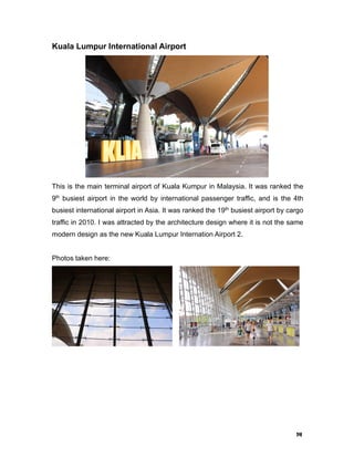 14
Kuala Lumpur International Airport
This is the main terminal airport of Kuala Kumpur in Malaysia. It was ranked the
9th
busiest airport in the world by international passenger traffic, and is the 4th
busiest international airport in Asia. It was ranked the 19th
busiest airport by cargo
traffic in 2010. I was attracted by the architecture design where it is not the same
modern design as the new Kuala Lumpur Internation Airport 2.
Photos taken here:
 