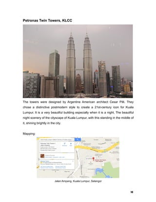 16
Petronas Twin Towers, KLCC
The towers were designed by Argentine American architect Cesar Pilli. They
chose a distinctive postmodern style to create a 21st-century icon for Kuala
Lumpur. It is a very beautiful building especially when it is a night, The beautiful
night scenery of the cityscape of Kuala Lumpur, with this standing in the middle of
it, shining brightly in the city.
Mapping:
Jalan Ampang, Kuala Lumpur, Selangor
 