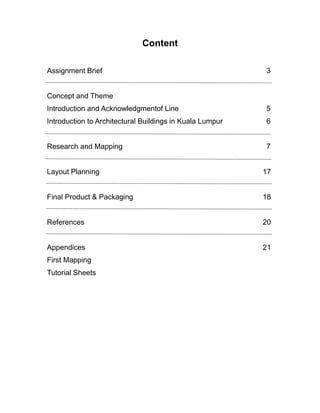 Content
Assignment Brief 3
Concept and Theme
Introduction and Acknowledgmentof Line 5
Introduction to Architectural Buildings in Kuala Lumpur 6
Research and Mapping 7
Layout Planning 17
Final Product & Packaging 18
References 20
Appendices 21
First Mapping
Tutorial Sheets
 