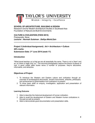 3
SCHOOL OF ARCHITECTURE, BUILDING & DESIGN
Research Unit for Modern Architecture Studies in Southeast Asia
Foundation of Natural and Built Environments
CULTURE & CIVILIZATION (FDES 0815)
Prerequisite: None
Lecturer : Normah Sulaiman . Delliya Mohd.Zain
______________________________________________________________________
Project 3 (Individual Assignment) : Art + Architecture + Culture
40% marks
Submission Date: 3rd
June 2014 (week 17)
Introduction
"What travel teaches us is that we are all essentially the same. There is not a 'them' and
an 'us’ there is really only 'us.'" The stunning photographs capture the theme of places of
visit. A good coffee table books serve a number of purposes: they're decorative,
informative, and attractive.
Objectives of Project
1. To introduce the Western and Eastern culture and civilization through an
overview of archeological discoveries, ancient monuments, artworks, philosophy
and achievement of great leaders from prehistoric to present.
2. To show basic skills on enquiry, investigation, application and presentation of
relevant information.
Learning Outcome
1. Able to describe the historical development of human civilization.
2. Able to recall the development of Eastern and Western human civilizations in
the past as well as present.
3. Able to demonstrate good documentation and presentation skills.
 
