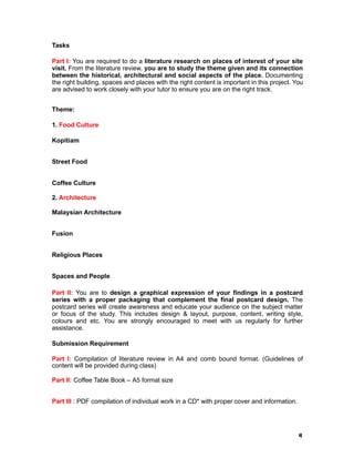 4
Tasks
Part I: You are required to do a literature research on places of interest of your site
visit. From the literature review, you are to study the theme given and its connection
between the historical, architectural and social aspects of the place. Documenting
the right building, spaces and places with the right content is important in this project. You
are advised to work closely with your tutor to ensure you are on the right track.
Theme:
1. Food Culture
Kopitiam
Street Food
Coffee Culture
2. Architecture
Malaysian Architecture
Fusion
Religious Places
Spaces and People
Part II: You are to design a graphical expression of your findings in a postcard
series with a proper packaging that complement the final postcard design. The
postcard series will create awareness and educate your audience on the subject matter
or focus of the study. This includes design & layout, purpose, content, writing style,
colours and etc. You are strongly encouraged to meet with us regularly for further
assistance.
Submission Requirement
Part I: Compilation of literature review in A4 and comb bound format. (Guidelines of
content will be provided during class)
Part II: Coffee Table Book – A5 format size
Part III : PDF compilation of individual work in a CD* with proper cover and information.
 