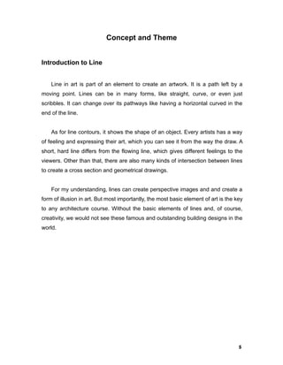5
Concept and Theme
Introduction to Line
Line in art is part of an element to create an artwork. It is a path left by a
moving point. Lines can be in many forms, like straight, curve, or even just
scribbles. It can change over its pathways like having a horizontal curved in the
end of the line.
As for line contours, it shows the shape of an object. Every artists has a way
of feeling and expressing their art, which you can see it from the way the draw. A
short, hard line differs from the flowing line, which gives different feelings to the
viewers. Other than that, there are also many kinds of intersection between lines
to create a cross section and geometrical drawings.
For my understanding, lines can create perspective images and and create a
form of illusion in art. But most importantly, the most basic element of art is the key
to any architecture course. Without the basic elements of lines and, of course,
creativity, we would not see these famous and outstanding building designs in the
world.
 
