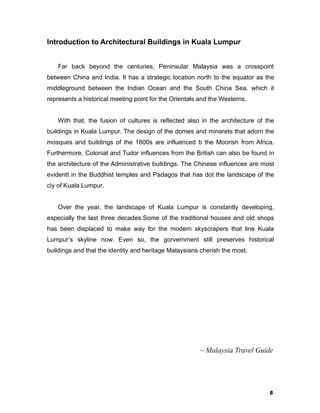 6
Introduction to Architectural Buildings in Kuala Lumpur
Far back beyond the centuries, Peninsular Malaysia was a crosspoint
between China and India. It has a strategic location north to the equator as the
middleground between the Indian Ocean and the South China Sea, which it
represents a historical meeting point for the Orientals and the Westerns.
With that, the fusion of cultures is reflected also in the architecture of the
buildings in Kuala Lumpur. The design of the domes and minarets that adorn the
mosques and buildings of the 1800s are influenced b the Moorish from Africa.
Furthermore, Colonial and Tudor influences from the British can also be found in
the architecture of the Administrative buildings. The Chinese influences are most
evidentt in the Buddhist temples and Padagos that has dot the landscape of the
ciy of Kuala Lumpur.
Over the year, the landscape of Kuala Lumpur is constantly developing,
especially the last three decades.Some of the traditional houses and old shops
has been displaced to make way for the modern skyscrapers that line Kuala
Lumpur’s skyline now. Even so, the gorvernment still preserves historical
buildings and that the identity and heritage Malaysians cherish the most.
~ Malaysia Travel Guide
 