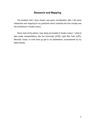 7
Research and Mapping
The locations that I have chosen was given consideration after I did some
researches and mapping for my postcards which combines the line concept and
the architecture in Kuala Lumpur.
Since most of the places I was doing are located in Kuala Lumpur, I need to
take public transportations, like the Commuter (KTM), Light Rail Train (LRT),
Monorail, buses, or even taxis go get to my destinations, accompanied by my
fellow friends.
 