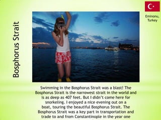 Eminonu,
                                                                                Turkey
Bosphorus Strait




                     Swimming in the Bosphorus Strait was a blast! The
                   Bosphorus Strait is the narrowest strait in the world and
                      is as deep as 407 feet. But I didn’t come here for
                         snorkeling. I enjoyed a nice evening out on a
                      boat, touring the beautiful Bosphorus Strait. The
                    Bosphorus Strait was a key part in transportation and
                      trade to and from Constantinople in the year one
 