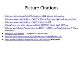 Picture Citations
• http://en.wikipedia.org/wiki/File:Eruption_1954_Kilauea_Volcano.jpg
• http://commons.wikimedia.org/wiki/File:Mount_Rushmore_National_Memorial.jpg
• http://commons.wikimedia.org/wiki/File:Yosemite.JPG
• https://commons.wikimedia.org/wiki/File:20090529_Great_Wall_8185.jpg
• http://www.flickr.com/photos/whertha/2589911580/sizes/m/in/photostream/ - Tianzi
Mountains.
• http://bit.ly/10ZM71P - Zhangye Danxia Landform
• https://commons.wikimedia.org/wiki/File:Egypt.Giza.Sphinx.02.jpg
• http://www.fotopedia.com/items/flickr-2842809568 : Bahamas!!
 