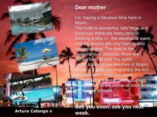 Dear mother
I’m having a fabulous time here in
Miami.
The hotel is wonderful, very large and
luxurious, there are many people
booking a stay in , the weather is warm
and the people are very friendly and
understanding. The food in the
restaurants is delicious, there are
dishes from all over the world.
I went to one of the beaches of Miami,
which is a great place to enjoy the sun ,
sea and sand, relax and sport.
Tomorrow I am going to sea quarium,
an aquarium in the center of town to see
the marine animals.

Arturo Calonge v

See you soon, see you next
week.

 