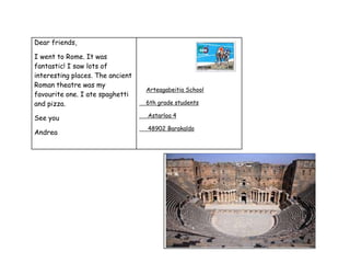 Dear friends,
I went to Rome. It was
fantastic! I saw lots of
interesting places. The ancient
Roman theatre was my
favourite one. I ate spaghetti
and pizza.
See you
Andrea
Arteagabeitia School
6th grade students
Astarloa 4
48902 Barakaldo
 