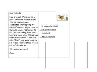 Dear friends,
How are you? We’re having a
great time with our family and
friends. Last week we
celebrated Thanksgiving; my
cousin Emma and Miguel came to
my uncle Iñaki’s restaurant to
eat. We ate turkey, ham, roast
beef and many other things. Las
week it snowed and it was very
cold. This Friday we’re going to
NY to see the Christmas tree in
Rockefeller Center.
We remember you all
June
Arteagabeitia School
6th grade students
Astarloa 4
48902 Barakaldo
 