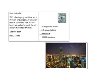 Dear friends,
We’re having a great time here
in Pekin It’s amazing. Yesterday
we ate curry and rice. After
lunch we walked around the city
and we made new friends.
See you soon
Raúl, Txema
Arteagabeitia School
6th grade students
Astarloa 4
48902 Barakaldo
 