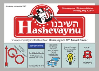 NEW LOCATION
You are cordially invited to attend Hashevaynu’s 12th
Annual Dinner
G
O
DIRECTLY
TO
THE
H
ASH
EVAYN
U
D
IN
N
ER
HONORING
Tia & Craig
Baumohl
Aliza & Jeremy
Frankel
Ariella & Marc
Goldhammer
Catering under the VHQ
VALET
PARKING
Hashevaynu’s 12th Annual Dinner
Monday, May 4, 2015
Da Mikele Illagio
79-17 Albion Ave.
Queens, NY 11373
Monday, May 4, 2015
Special Comedy
Performance by
MODI
 