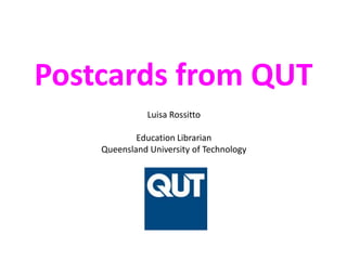 Postcards from QUT Luisa RossittoEducation LibrarianQueensland University of Technology 
