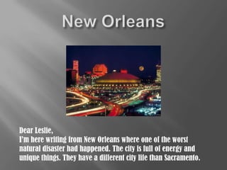 New Orleans Dear Leslie, I’m here writing from New Orleans where one of the worst natural disaster had happened. The city is full of energy and unique things. They have a different city life than Sacramento. 