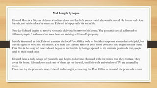 Mid Length Synopsis
Edward Munt is a 30 year old man who lives alone and has little contact with the outside world He has no real close
friends, and neither does he want any. Edward is happy with his lot in life.
One day Edward begins to receive postcards delivered in error to his home. The postcards are all addressed to
different people / addresses but somehow are arriving at Edward’s property.
Initially frustrated at this, Edward contacts the local Post Office only to find their response somewhat unhelpful, but
they do agree to look into the matter. The next day Edward receives even more postcards and begins to read them.
This film is the story of how Edward began to live his life, by being exposed to the intimate postcards that people
send to their loved ones.
Edward faces a daily deluge of postcards and begins to become obsessed with the stories that they contain. They
cover his house. Edward puts each one of them up on the wall, until his walls and windows/TV are covered by
them.
Then one day the postcards stop. Edward is distraught, contacting the Post Office to demand the postcards return
 