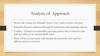 Analysis of Approach
• Present day setting, but Edward’s home is very much rooted in the past.
• Edward’s character explained through his interaction with inanimate objects.
• Conflict – Edward is an incredibly particular person who is forced to deal
with the influx of an uncontrollable force.
• There will be several stories told through the postcards, each read by a
different actor in voiceover.
 