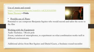 Use of music and sound:
https://www.youtube.com/watch?v=sKX265fzHM4
Yann Tiersen – Frida
• Possible use of Piano
Potential to use composer Benjamin Squires who would record and tailor the score to
the film
Working with the Equipment
Audio Technica / Boom pole
Zoom, variation of microphones, to experiment on what combination works well in
different environments.
Additional advice from Ben Squires and Daniel Guest, a freelance sound recordist
 
