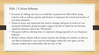 Edit / Colour Scheme
• In terms of editing, the way we would like to present the film will be using
colours such as yellows, greens and browns to represent the mood and motive of
our main character.
• Green in many way represents the need to change and grow, in terms of our
character; Edward is going through a stage in his life in which he has become
attached/obsessive about the “Postcards”.
• The green will be a driving force to represent change/growth of our character;
Edward.
• Brown/yellow colours will be used to portray the feeling of comfort or calm in
our film as Edward is very reserved and happy within his own space, he has
become settled and comfortable with his way of life
 