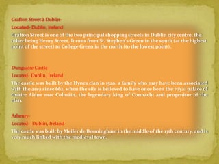 Grafton Street à Dublin-
Located- Dublin, Ireland
Grafton Street is one of the two principal shopping streets in Dublin city centre, the
other being Henry Street. It runs from St. Stephen's Green in the south (at the highest
point of the street) to College Green in the north (to the lowest point).



Dunguaire Castle-
Located- Dublin, Ireland
The castle was built by the Hynes clan in 1520, a family who may have been associated
with the area since 662, when the site is believed to have once been the royal palace of
Guaire Aidne mac Colmáin, the legendary king of Connacht and progenitor of the
clan.


Athenry-
Located- Dublin, Ireland
The castle was built by Meiler de Bermingham in the middle of the 13th century, and is
very much linked with the medieval town.
 