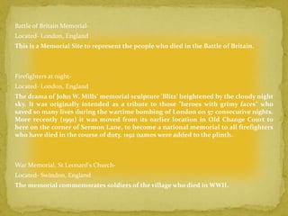 Battle of Britain Memorial-
Located- London, England
This is a Memorial Site to represent the people who died in the Battle of Britain.



Firefighters at night-
Located- London, England
The drama of John W. Mills' memorial sculpture 'Blitz' heightened by the cloudy night
sky. It was originally intended as a tribute to those "heroes with grimy faces" who
saved so many lives during the wartime bombing of London on 57 consecutive nights.
More recently (1991) it was moved from its earlier location in Old Change Court to
here on the corner of Sermon Lane, to become a national memorial to all firefighters
who have died in the course of duty. 1192 names were added to the plinth.



War Memorial, St Leonard's Church-
Located- Swindon, England
The memorial commemorates soldiers of the village who died in WWII.
 
