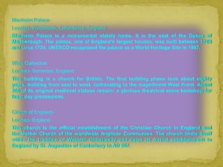 Blenheim Palace-
Located- Woodstock, Oxfordshire, England
Blenheim Palace is a monumental stately home. It is the seat of the Dukes of
Marlborough. The palace, one of England's largest houses, was built between 1705
and circa 1724. UNESCO recognised the palace as a World Heritage Site in 1987.


Wells Cathedral-
Located- Somerset, England
This building is a church for British. The first building phase took about eighty
years, building from east to west, culminating in the magnificent West Front. About
300 of its original medieval statues remain: a glorious theatrical stone backdrop for
feast day processions.


Church of England-
Located- England
This church is the official establishment of the Christian Church in England and
the Mother Church of the worldwide Anglican Communion. The church limits itself
within the tradition of Western Christianity and dates its formal establishment to
England by St. Augustine of Canterbury in AD 597.
 