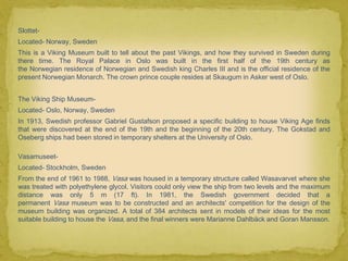 Slottet-
Located- Norway, Sweden
This is a Viking Museum built to tell about the past Vikings, and how they survived in Sweden during
there time. The Royal Palace in Oslo was built in the first half of the 19th century as
the Norwegian residence of Norwegian and Swedish king Charles III and is the official residence of the
present Norwegian Monarch. The crown prince couple resides at Skaugum in Asker west of Oslo.


The Viking Ship Museum-
Located- Oslo, Norway, Sweden
In 1913, Swedish professor Gabriel Gustafson proposed a specific building to house Viking Age finds
that were discovered at the end of the 19th and the beginning of the 20th century. The Gokstad and
Oseberg ships had been stored in temporary shelters at the University of Oslo.

Vasamuseet-
Located- Stockholm, Sweden
From the end of 1961 to 1988, Vasa was housed in a temporary structure called Wasavarvet where she
was treated with polyethylene glycol. Visitors could only view the ship from two levels and the maximum
distance was only 5 m (17 ft). In 1981, the Swedish government decided that a
permanent Vasa museum was to be constructed and an architects' competition for the design of the
museum building was organized. A total of 384 architects sent in models of their ideas for the most
suitable building to house the Vasa, and the final winners were Marianne Dahlbäck and Goran Mansson.
 