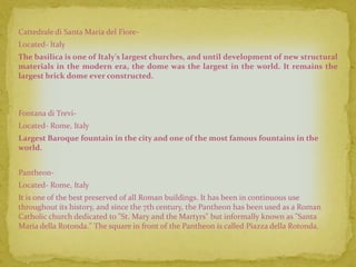 Cattedrale di Santa Maria del Fiore-
Located- Italy
The basilica is one of Italy's largest churches, and until development of new structural
materials in the modern era, the dome was the largest in the world. It remains the
largest brick dome ever constructed.



Fontana di Trevi-
Located- Rome, Italy
Largest Baroque fountain in the city and one of the most famous fountains in the
world.


Pantheon-
Located- Rome, Italy
It is one of the best preserved of all Roman buildings. It has been in continuous use
throughout its history, and since the 7th century, the Pantheon has been used as a Roman
Catholic church dedicated to "St. Mary and the Martyrs" but informally known as "Santa
Maria della Rotonda." The square in front of the Pantheon is called Piazza della Rotonda.
 