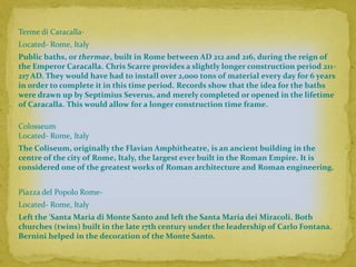 Terme di Caracalla-
Located- Rome, Italy
Public baths, or thermae, built in Rome between AD 212 and 216, during the reign of
the Emperor Caracalla. Chris Scarre provides a slightly longer construction period 211-
217 AD. They would have had to install over 2,000 tons of material every day for 6 years
in order to complete it in this time period. Records show that the idea for the baths
were drawn up by Septimius Severus, and merely completed or opened in the lifetime
of Caracalla. This would allow for a longer construction time frame.

Colosseum
Located- Rome, Italy
The Coliseum, originally the Flavian Amphitheatre, is an ancient building in the
centre of the city of Rome, Italy, the largest ever built in the Roman Empire. It is
considered one of the greatest works of Roman architecture and Roman engineering.


Piazza del Popolo Rome-
Located- Rome, Italy
Left the 'Santa Maria di Monte Santo and left the Santa Maria dei Miracoli. Both
churches (twins) built in the late 17th century under the leadership of Carlo Fontana.
Bernini helped in the decoration of the Monte Santo.
 