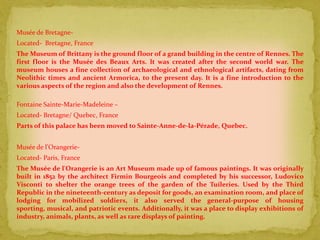 Musée de Bretagne-
Located- Bretagne, France
The Museum of Brittany is the ground floor of a grand building in the centre of Rennes. The
first floor is the Musée des Beaux Arts. It was created after the second world war. The
museum houses a fine collection of archaeological and ethnological artifacts, dating from
Neolithic times and ancient Armorica, to the present day. It is a fine introduction to the
various aspects of the region and also the development of Rennes.

Fontaine Sainte-Marie-Madeleine –
Located- Bretagne/ Quebec, France
Parts of this palace has been moved to Sainte-Anne-de-la-Pérade, Quebec.


Musée de l'Orangerie-
Located- Paris, France
The Musée de l'Orangerie is an Art Museum made up of famous paintings. It was originally
built in 1852 by the architect Firmin Bourgeois and completed by his successor, Ludovico
Visconti to shelter the orange trees of the garden of the Tuileries. Used by the Third
Republic in the nineteenth-century as deposit for goods, an examination room, and place of
lodging for mobilized soldiers, it also served the general-purpose of housing
sporting, musical, and patriotic events. Additionally, it was a place to display exhibitions of
industry, animals, plants, as well as rare displays of painting.
 