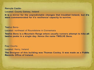 Renvyle Castle-
Located: County Galway, Ireland
It is a mirror for the unpredictable changes that troubled Ireland, but it’s
more commemorated for it’s resilience/ capacity to survive.



Twelve Bens-
Located: northeast of Roundstone in Connemara
Twelve Bens is a Mountain Range where usually runners attempt to hike all
twelve peaks in a single day. Hence the name TWELVE Bens.



Four Courts-
Located: Kerry, Ireland
The Designer of this building was Thomas Cooley. It was made as a Public
Records Office of Ireland.
 