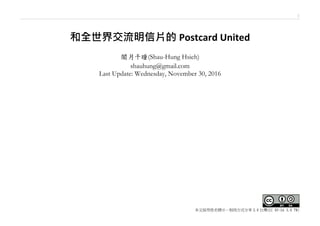 1
本文採用姓名標示－相同方式分享 3.0 台灣(CC BY-SA 3.0 TW)
和全世界交流明信片的 Postcard United
闇月千瞳(Shau-Hung Hsieh)
shauhung@gmail.com
Last Update: Saturday, January 14, 2017
本篇文章同時上傳至 Slideshare 及 issuu，閱讀連結於下：
https://goo.gl/cehp00 (on SlideShare)
https://goo.gl/NWjO6M (on issuu)
 