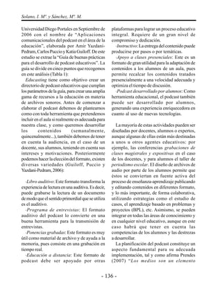 Solano, I. Mª. y Sánchez, Mª. M.

Universidad Diego Portales en Septiembre de         plataformas para lograr un proceso educativo
2006 con el nombre de “Aplicaciones                 integral. Requiere de un gran nivel de
comunicacionales del podcast en el área de la       compromiso y dedicación.
educación”, elaborada por Amir Yazdani-               ·Instructivo: La entrega del contenido puede
Pedram, Carlos Puccio y Katia Guiloff. De este      producirse por pasos o por temáticas.
estudio se extrae la “Guía de buenas prácticas        ·Apoyo a clases presenciales: Este es un
para el desarrollo de podcast educativos”. La       formato de gran utilidad para la adaptación de
guía se divide en cinco puntos que recogemos        contenidos a los alumnos de un aula, pues
en este análisis (Tabla 1):                         permite recalcar los contenidos tratados
  Educasting tiene como objetivo crear un           presencialmente a una velocidad adecuada y
directorio de podcast educativos que cumplan        optimiza el tiempo de discusión.
los parámetros de la guía, para crear una amplia      ·Podcast desarrollado por alumnos: Como
gama de recursos a la educación en materia          herramienta educacional, el podcast también
de archivos sonoros. Antes de comenzar a            puede ser desarrollado por alumnos,
elaborar el podcast debemos de plantearnos          generando una experiencia enriquecedora en
como con toda herramienta que pretendemos           cuanto al uso de nuevas tecnologías.
incluir en el aula si realmente es adecuada para
nuestra clase, y como queremos desarrollar            La mayoría de estas actividades pueden ser
los       contenidos          (semanalmente,        diseñadas por docentes, alumnos o expertos,
quincenalmente...), también debemos de tener        aunque algunas de ellas están más destinadas
en cuenta la audiencia, en el caso de un            a unos u otros agentes educativos: por
docente, sus alumnos, teniendo en cuenta sus        ejemplo, las conferencias grabaciones de
intereses y motivaciones. Posteriormente            clases magistrales y expositivas en el caso
podemos hacer la elección del formato, existen      de los docentes, y para alumnos el taller de
diversas variedades (Guiloff, Puccio y              periodismo escolar. El diseño de archivos de
Yazdani-Pedram, 2006):                              audio por parte de los alumnos permite que
                                                    éstos se conviertan en fuente activa del
   ·Libro auditivo: Este formato transforma la      proceso de enseñanza-aprendizaje publicando
experiencia de lectura en una auditiva. Es decir,   y editando contenidos en diferentes formato,
puede grabarse la lectura de un documento           y lo más importante, de forma colaborativa,
de modo que el sentido primordial que se utiliza    utilizando estrategias como el estudio de
es el auditivo.                                     casos, el aprendizaje basado en problemas y
   · Programa de entrevistas: El formato            proyectos (BPL), etc. Asimismo, se pueden
auditivo del podcast lo convierte en una            integrar en todas las áreas de conocimiento y
buena herramienta para la transmisión de            en cualquier nivel educativo, aunque en este
entrevistas.                                        caso habrá que tener en cuenta las
   ·Ponencias grabadas: Este formato es muy         competencias de los alumnos y las destrezas
útil como material de archivo y de ayuda a la       a desarrollar.
memoria, pues consiste en una grabación en            La planificación del podcast constituye un
tiempo real.                                        aspecto fundamental para su adecuada
   ·Educación a distancia: Este formato de          implementación, tal y como afirma Prendes
podcast debe ser apoyado por otras                  (2007) “Los medios son un elemento


                                              - 136 -
 