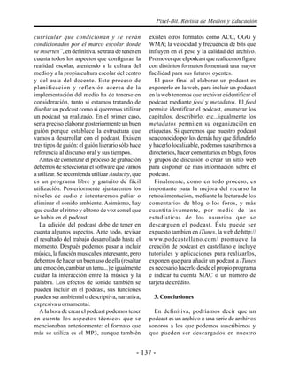Pixel-Bit. Revista de Medios y Educación

curricular que condicionan y se verán               existen otros formatos como ACC, OGG y
condicionados por el marco escolar donde            WMA; la velocidad y frecuencia de bits que
se inserten”, en definitiva, se trata de tener en   influyen en el peso y la calidad del archivo.
cuenta todos los aspectos que configuran la         Promover que el podcast que realicemos figure
realidad escolar, ateniendo a la cultura del        con distintos formatos fomentará una mayor
medio y a la propia cultura escolar del centro      facilidad para sus futuros oyentes.
y del aula del docente. Este proceso de               El paso final al elaborar un podcast es
planificación y reflexión acerca de la              exponerlo en la web, para incluir un podcast
implementación del medio ha de tenerse en           en la web tenemos que archivar e identificar el
consideración, tanto si estamos tratando de         podcast mediante feed y metadatos. El feed
diseñar un podcast como si queremos utilizar        permite identificar el podcast, enumerar los
un podcast ya realizado. En el primer caso,         capítulos, describirlo, etc...igualmente los
sería preciso elaborar posteriormente un buen       metadatos permiten su organización en
guión porque establece la estructura que            etiquetas. Si queremos que nuestro podcast
vamos a desarrollar con el podcast. Existen         sea conocido por los demás hay que difundirlo
tres tipos de guión: el guión literario sólo hace   y hacerlo localizable, podemos suscribirnos a
referencia al discurso oral y sus tiempos.          directorios, hacer comentarios en blogs, foros
   Antes de comenzar el proceso de grabación        y grupos de discusión o crear un sitio web
debemos de seleccionar el software que vamos        para disponer de mas información sobre el
a utilizar. Se recomienda utilizar Audacity, que    podcast.
es un programa libre y gratuito de fácil              Finalmente, como en todo proceso, es
utilización. Posteriormente ajustaremos los         importante para la mejora del recurso la
niveles de audio e intentaremos paliar o            retroalimentación, mediante la lectura de los
eliminar el sonido ambiente. Asimismo, hay          comentarios de blog o los foros, y más
que cuidar el ritmo y el tono de voz con el que     cuantitativamente, por medio de las
se habla en el podcast.                             estadísticas de los usuarios que se
   La edición del podcast debe de tener en          descarguen el podcast. Éste puede ser
cuenta algunos aspectos. Ante todo, revisar         expuesto también en iTunes, la web de http://
el resultado del trabajo desarrollado hasta el      www.podcastellano.com/ promueve la
momento. Después podemos pasar a incluir            creación de podcast en castellano e incluye
música, la función musical es interesante, pero     tutoriales y aplicaciones para realizarlos,
debemos de hacer un buen uso de ella (resaltar      exponen que para añadir un podcast a iTunes
una emoción, cambiar un tema...) e igualmente       es necesario hacerlo desde el propio programa
cuidar la interacción entre la música y la          e indicar tu cuenta MAC o un número de
palabra. Los efectos de sonido también se           tarjeta de crédito.
pueden incluir en el podcast, sus funciones
pueden ser ambiental o descriptiva, narrativa,        3. Conclusiones
expresiva u ornamental.
   A la hora de crear el podcast podemos tener        En definitiva, podríamos decir que un
en cuenta los aspectos técnicos que se              podcast es un archivo o una serie de archivos
mencionaban anteriormente: el formato que           sonoros a los que podemos suscribirnos y
más se utiliza es el MP3, aunque también            que pueden ser descargados en nuestro


                                               - 137 -
 