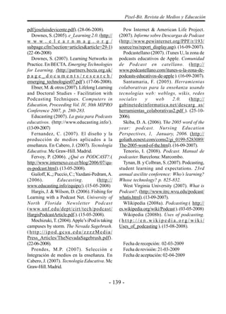 Pixel-Bit. Revista de Medios y Educación

pdf/joseluisdevicente.pdf). (28-06-2008).          Pew Internet & American Life Project.
  Downes, S. (2005). e_Learning 2.0. (http://    (2007). Informe sobre Descargas de Podcast
w w w . e l e a r n m a g . o r g /              (http://www.pewinternet.org/PPF/r/193/
subpage.cfm?section=articles&article=29-1)       source/rss/report_display.asp). (16-09-2007).
(22 -06-2008)                                      Podcastellano (2007). iTunes U, la zona de
  Downes, S. (2007). Learning Networks in        podcasts educativos de Apple. Comunidad
Practice. En BECTA. Emerging Technologies        de Podcast en catellano. (http://
for Learning. (http://partners.becta.org.uk/     www.podcastellano.com/itunes-u-la-zona-de-
page_documents/research/                         podcasts-educativos-de-apple ). (16-09-2007).
emerging_technologies07.pdf ). (17-06-2008).       Santamaria, F. (2005). Herramientas
  Ebner, M. & otros (2007). Lifelong Learning    colaborativas para la enseñanza usando
and Doctoral Studies - Facilitation with         tecnologías web: weblogs, wikis, redes
Podcasting Techniques. Computers in              sociales       y    web     2.0.      (http://
Education, Proceeding Vol. IV, 30th MIPRO        gabinetedeinformatica.net/descarg as/
Conference 2007, p. 280-283.                     herramientas_colaborativas2.pdf ). (25-10-
  Educasting (2007). La guia para Podcasts       2006).
educativos. (http://www.educasting.info/).         Skiba, D. A. (2006). The 2005 word of the
(13-09-2007)                                     year: podcast. Nursing Education
  Fernandez, C. (2007). El diseño y la           Perspectives, 1, January, 2006. (http://
producción de medios aplicados a la              goliath.ecnext.com/coms2/gi_0199-5283089/
enseñanza. En Cabero, J. (2007). Tecnología      The-2005-word-of-the.html). (16-09-2007).
Educativa. Mc Graw-Hill. Madrid.                   Tenorio, I. (2008). Podcast. Manual de
  Fervoy, P. (2006). ¿Qué es PODCAST?.(          podcaster. Barcelona: Marcombo.
http://www.internexo.co.cr/blog/2006/07/qu-        Tynan, B. y Colbran, S. (2007). Podcasting,
es-podcast.html). (13-05-2008).                  student learning and expectations. 23rd
  Guiloff, K.,; Puccio, C.; Yazdani-Pedram, A.   annual ascilite conference: Who’s learning?
(2006).          Educasting.          (http://   Whose technology? p. 825-832.
www.educasting.info/equipo/). (15-05-2008)         West Virginia University (2007). What is
  Hargis, J. & Wilson, D. (2006). Fishing for    Podcast?. (http://www.itrc.wvu.edu/podcast/
Learning with a Podcast Net. University of       whatis.html). (13-09-2007).
North Florida Newsletter Podcast                   WIikipedia (2008a). Podcasting.( http://
(www.unf.edu/dept/cirt/tech/podcast/             es.wikipedia.org/wiki/Podcast ). (03-05-2008)
HargisPodcastArticle.pdf.). (15-05-2008).          Wikipedia (2008b). Uses of podcasting.
  Mochizuki, T. (2004). Apple’s iPod is taking   (http://en.wikipedia.org/wiki/
campuses by storm. The Nevada Sagebrush.         Uses_of_podcasting ). (15-08-2008).
(http://ipod.gcsu.edu/zzzzMedia/
Press_Articles/TheNevadaSagebrush.pdf).
(22-06-2008).                                      Fecha de recepción: 02-03-2009
  Prendes, M.P. (2007). Selección e                Fecha de revisión: 21-03-2009
Integración de medios en la enseñanza. En          Fecha de aceptación: 02-04-2009
Cabero, J. (2007). Tecnología Educativa. Mc
Graw-Hill. Madrid.


                                            - 139 -
 